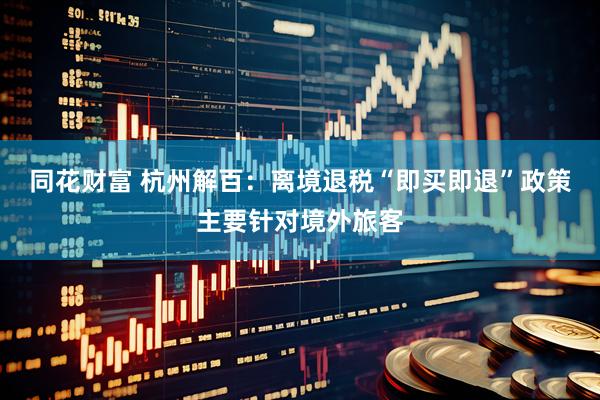 同花财富 杭州解百：离境退税“即买即退”政策主要针对境外旅客