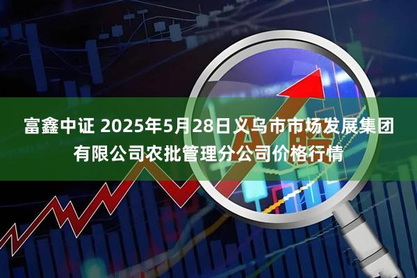 富鑫中证 2025年5月28日义乌市市场发展集团有限公司农批管理分公司价格行情