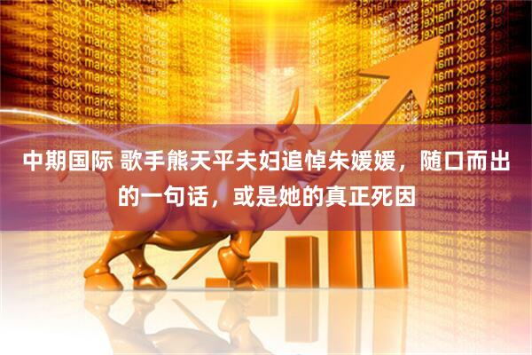 中期国际 歌手熊天平夫妇追悼朱媛媛，随口而出的一句话，或是她的真正死因