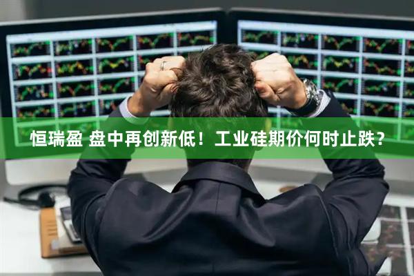 恒瑞盈 盘中再创新低！工业硅期价何时止跌？