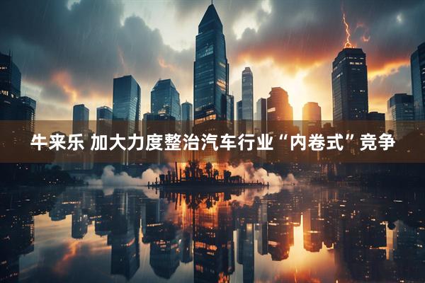 牛来乐 加大力度整治汽车行业“内卷式”竞争