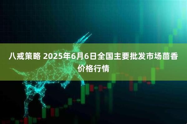 八戒策略 2025年6月6日全国主要批发市场茴香价格行情