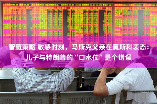 智赢策略 敏感时刻，马斯克父亲在莫斯科表态：儿子与特朗普的“口水仗”是个错误