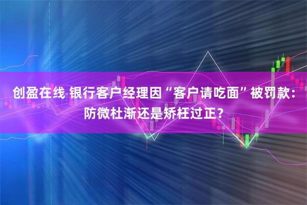 创盈在线 银行客户经理因“客户请吃面”被罚款：防微杜渐还是矫枉过正？