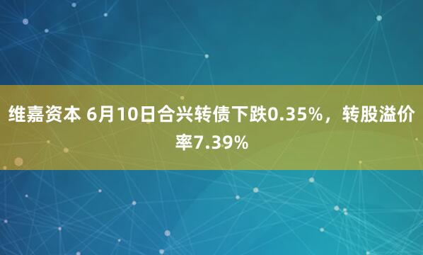 维嘉资本 6月10日合兴转债下跌0.35%，转股溢价率7.39%