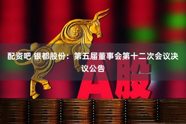 配资吧 银都股份：第五届董事会第十二次会议决议公告