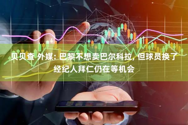 贝贝查 外媒: 巴黎不想卖巴尔科拉, 但球员换了经纪人拜仁仍在等机会