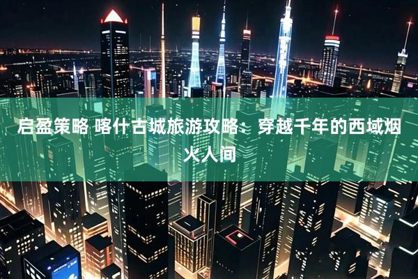 启盈策略 喀什古城旅游攻略：穿越千年的西域烟火人间
