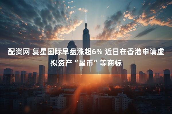 配资网 复星国际早盘涨超6% 近日在香港申请虚拟资产“星币”等商标