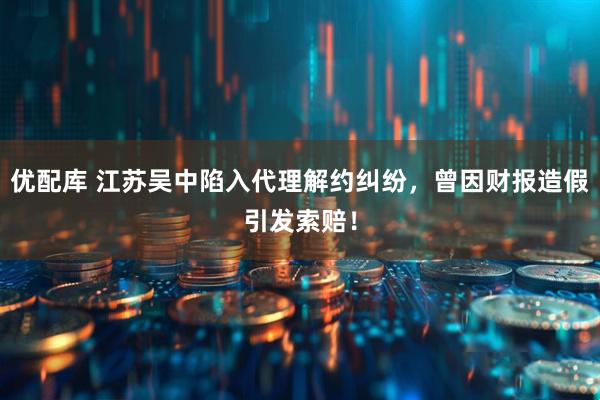 优配库 江苏吴中陷入代理解约纠纷，曾因财报造假引发索赔！