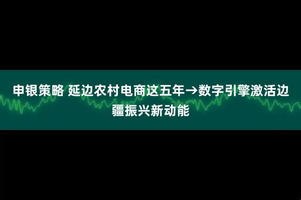 申银策略 延边农村电商这五年→数字引擎激活边疆振兴新动能