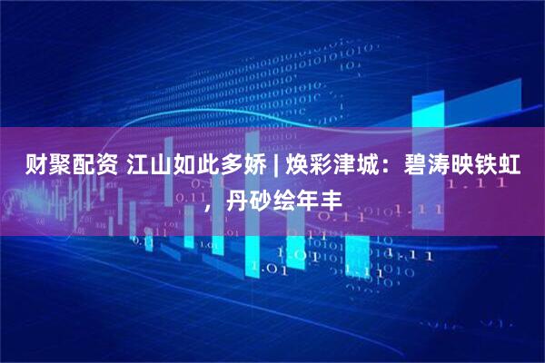 财聚配资 江山如此多娇 | 焕彩津城：碧涛映铁虹，丹砂绘年丰
