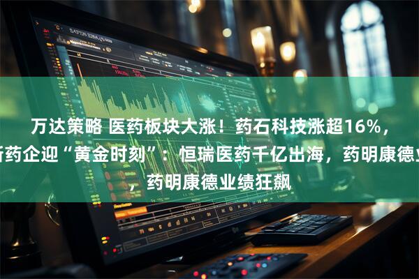 万达策略 医药板块大涨！药石科技涨超16%，中国创新药企迎“黄金时刻”：恒瑞医药千亿出海，药明康德业绩狂飙