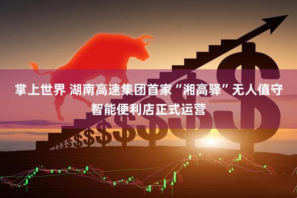 掌上世界 湖南高速集团首家“湘高驿”无人值守智能便利店正式运营