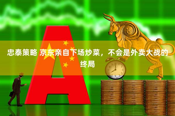 忠泰策略 京东亲自下场炒菜，不会是外卖大战的终局