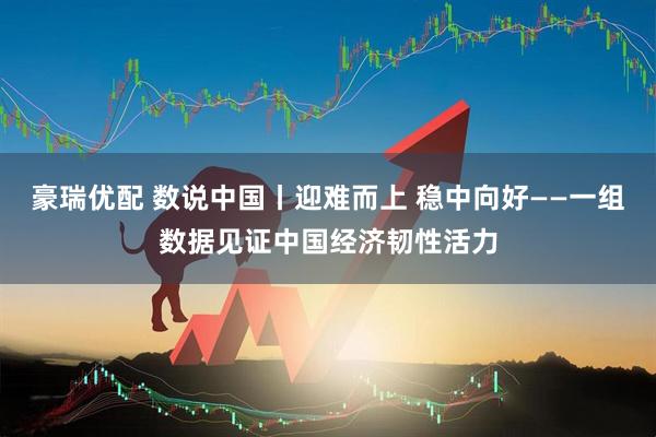 豪瑞优配 数说中国丨迎难而上 稳中向好——一组数据见证中国经济韧性活力