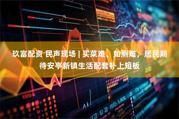 玖富配资 民声现场 | 买菜难、如厕难，居民期待安亭新镇生活配套补上短板