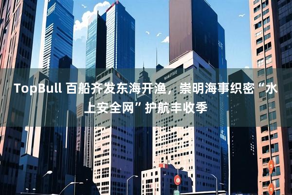 TopBull 百船齐发东海开渔，崇明海事织密“水上安全网”护航丰收季
