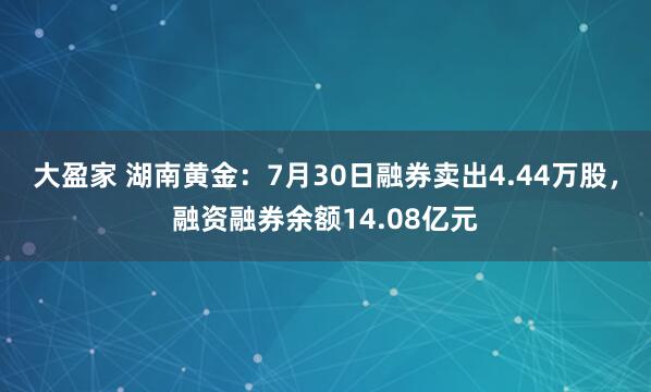 大盈家 湖南黄金：7月30日融券卖出4.44万股，融资融券余额14.08亿元