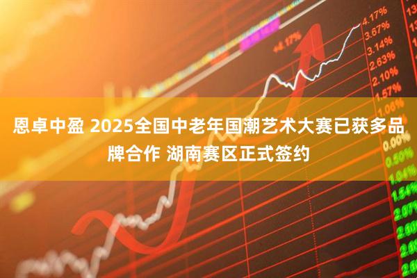 恩卓中盈 2025全国中老年国潮艺术大赛已获多品牌合作 湖南赛区正式签约