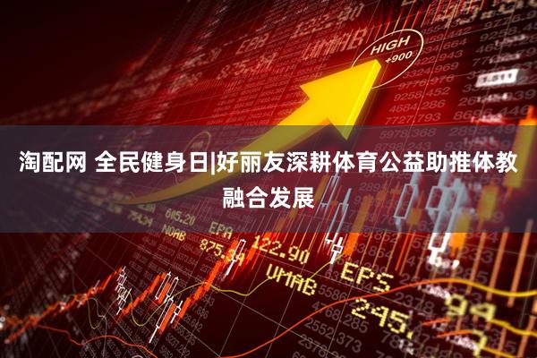 淘配网 全民健身日|好丽友深耕体育公益助推体教融合发展