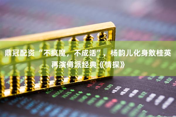 鼎冠配资 “不疯魔，不成活”，杨韵儿化身敫桂英再演傅派经典《情探》