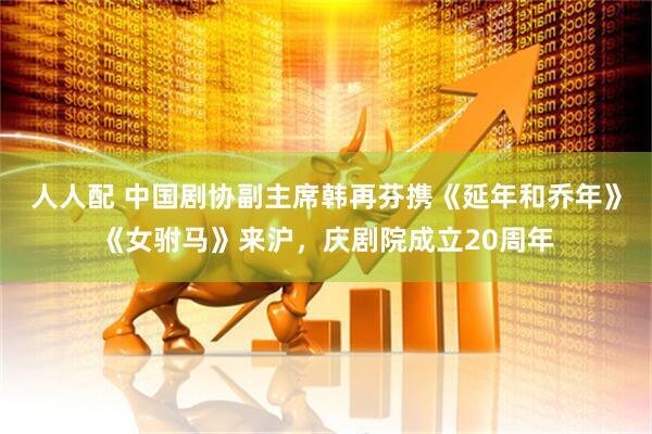 人人配 中国剧协副主席韩再芬携《延年和乔年》《女驸马》来沪，庆剧院成立20周年