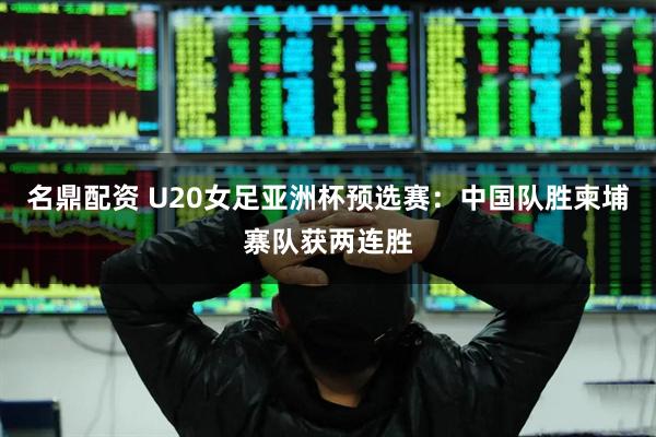 名鼎配资 U20女足亚洲杯预选赛：中国队胜柬埔寨队获两连胜