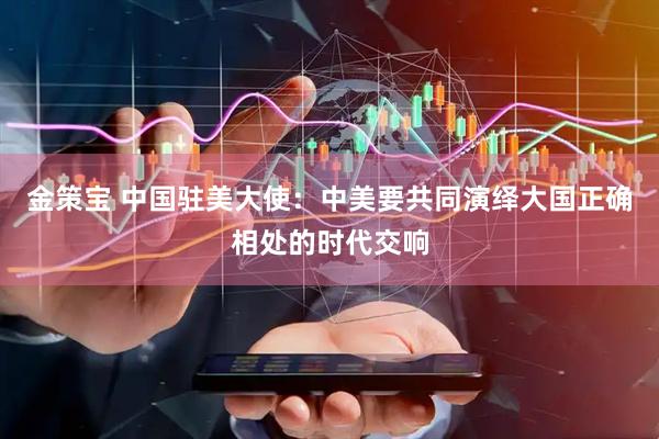 金策宝 中国驻美大使：中美要共同演绎大国正确相处的时代交响