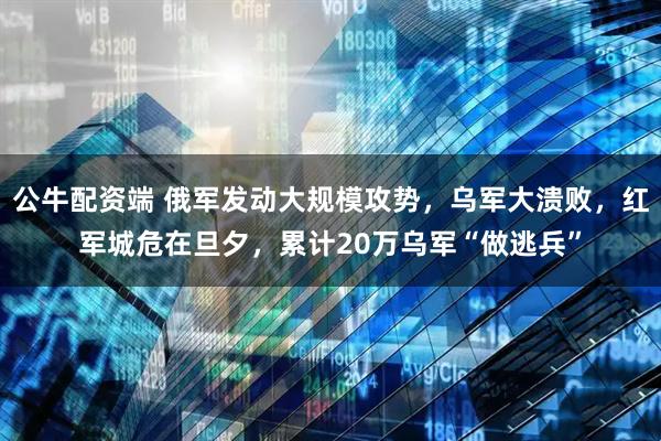 公牛配资端 俄军发动大规模攻势，乌军大溃败，红军城危在旦夕，累计20万乌军“做逃兵”