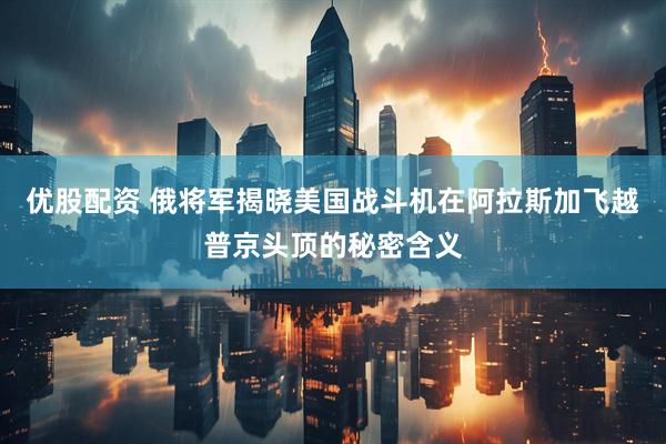 优股配资 俄将军揭晓美国战斗机在阿拉斯加飞越普京头顶的秘密含义