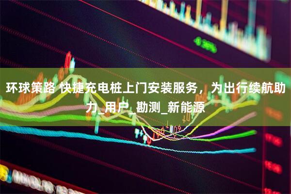环球策路 快捷充电桩上门安装服务，为出行续航助力_用户_勘测_新能源