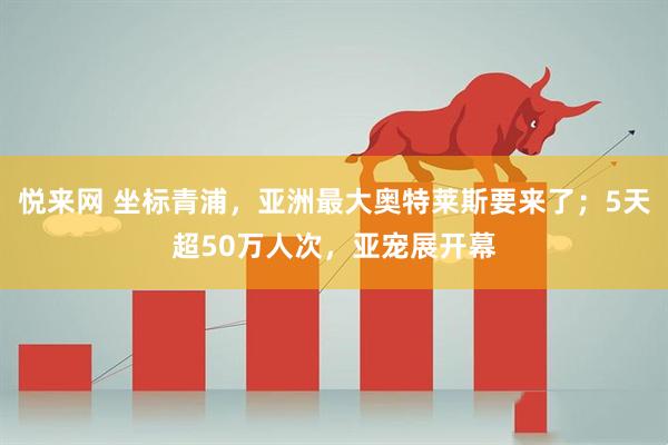 悦来网 坐标青浦，亚洲最大奥特莱斯要来了；5天超50万人次，亚宠展开幕