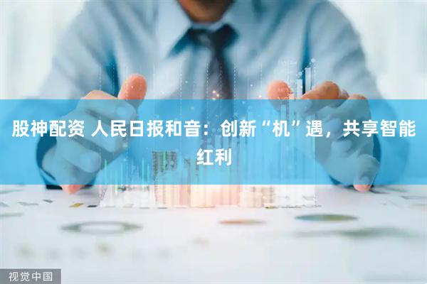 股神配资 人民日报和音：创新“机”遇，共享智能红利
