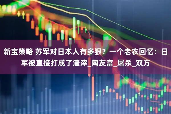 新宝策略 苏军对日本人有多狠？一个老农回忆：日军被直接打成了渣滓_陶友富_屠杀_双方