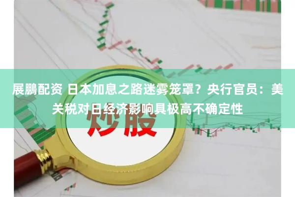 展鵬配资 日本加息之路迷雾笼罩？央行官员：美关税对日经济影响具极高不确定性