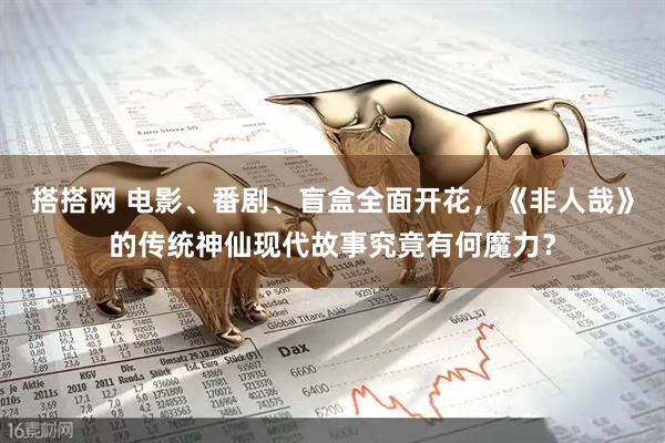 搭搭网 电影、番剧、盲盒全面开花，《非人哉》的传统神仙现代故事究竟有何魔力？