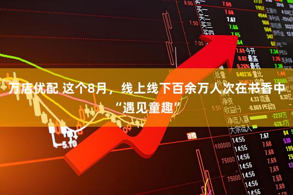 万店优配 这个8月，线上线下百余万人次在书香中“遇见童趣”