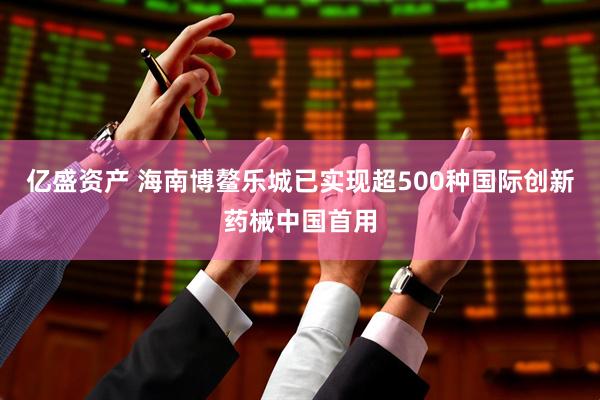 亿盛资产 海南博鳌乐城已实现超500种国际创新药械中国首用
