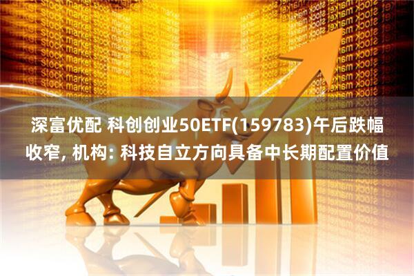 深富优配 科创创业50ETF(159783)午后跌幅收窄, 机构: 科技自立方向具备中长期配置价值
