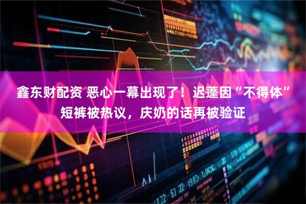 鑫东财配资 恶心一幕出现了！迟蓬因“不得体”短裤被热议，庆奶的话再被验证