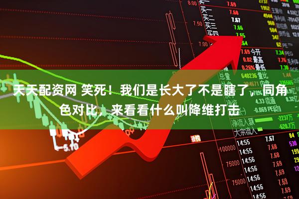 天天配资网 笑死！我们是长大了不是瞎了，同角色对比，来看看什么叫降维打击
