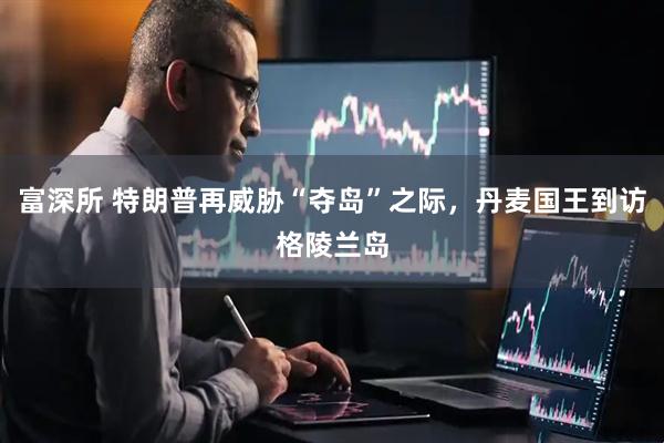 富深所 特朗普再威胁“夺岛”之际，丹麦国王到访格陵兰岛
