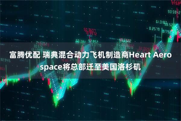 富腾优配 瑞典混合动力飞机制造商Heart Aerospace将总部迁至美国洛杉矶