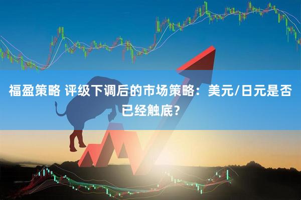 福盈策略 评级下调后的市场策略：美元/日元是否已经触底？