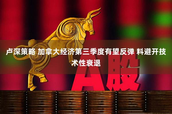 卢深策略 加拿大经济第三季度有望反弹 料避开技术性衰退