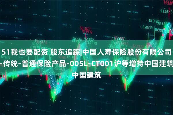 51我也要配资 股东追踪|中国人寿保险股份有限公司-传统-普通保险产品-005L-CT001沪等增持中国建筑
