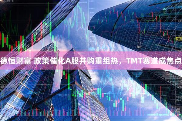 德恒财富 政策催化A股并购重组热，TMT赛道成焦点