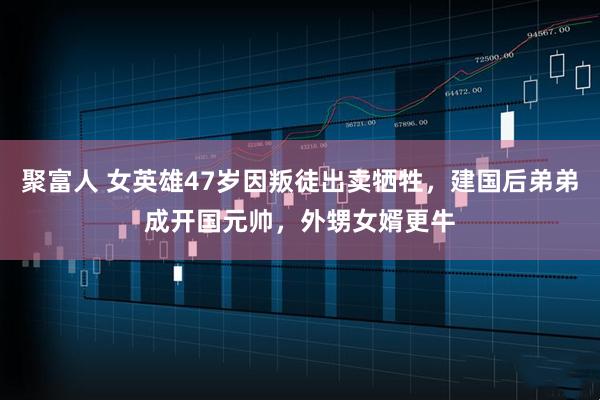 聚富人 女英雄47岁因叛徒出卖牺牲，建国后弟弟成开国元帅，外甥女婿更牛