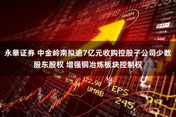 永華证券 中金岭南拟逾7亿元收购控股子公司少数股东股权 增强铜冶炼板块控制权